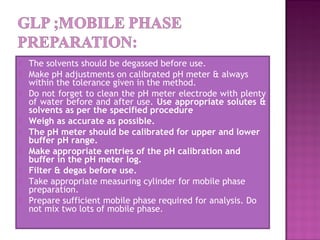  The solvents should be degassed before use.
 Make pH adjustments on calibrated pH meter & always
within the tolerance given in the method.
 Do not forget to clean the pH meter electrode with plenty
of water before and after use. Use appropriate solutes &
solvents as per the specified procedure
 Weigh as accurate as possible.
 The pH meter should be calibrated for upper and lower
buffer pH range.
 Make appropriate entries of the pH calibration and
buffer in the pH meter log.
 Filter & degas before use.
 Take appropriate measuring cylinder for mobile phase
preparation.
 Prepare sufficient mobile phase required for analysis. Do
not mix two lots of mobile phase.
 
