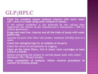  Flush the complete system (without column) with warm water
(40°) once in a week using union instead of column.
 If the system suitability is not achieved by the column then
regenerate the column as per manufacturer’s instructions / SOP for
column generation.
 Purge seal wash line, injector and all the inlets of pump with water
before use.
 Sonicate all ports inlet filter with [water: methanol (50:50)] once in a
week.
 Check the tubing/Syringe for air bubbles of all ports.
 Check the valves for precipitation & clogging.
 Clean all the inline filters, frits & check valve cartridges at least
twice in a month.
 Before converting the system to normal phase wash with water/
Methanol/ IPA/ Diluent serially.
 After completion of analysis, follow reverse procedure to
convert to reverse phase.
 