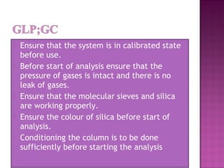  Ensure that the system is in calibrated state
before use.
 Before start of analysis ensure that the
pressure of gases is intact and there is no
leak of gases.
 Ensure that the molecular sieves and silica
are working properly.
 Ensure the colour of silica before start of
analysis.
 Conditioning the column is to be done
sufficiently before starting the analysis
 