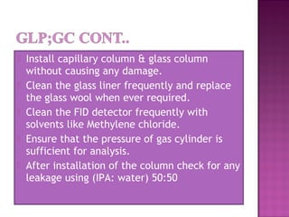  Install capillary column & glass column
without causing any damage.
 Clean the glass liner frequently and replace
the glass wool when ever required.
 Clean the FID detector frequently with
solvents like Methylene chloride.
 Ensure that the pressure of gas cylinder is
sufficient for analysis.
 After installation of the column check for any
leakage using (IPA: water) 50:50
 