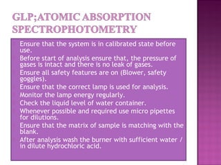  Ensure that the system is in calibrated state before
use.
 Before start of analysis ensure that, the pressure of
gases is intact and there is no leak of gases.
 Ensure all safety features are on (Blower, safety
goggles).
 Ensure that the correct lamp is used for analysis.
 Monitor the lamp energy regularly.
 Check the liquid level of water container.
 Whenever possible and required use micro pipettes
for dilutions.
 Ensure that the matrix of sample is matching with the
blank.
 After analysis wash the burner with sufficient water /
in dilute hydrochloric acid.
 