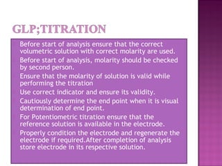  Before start of analysis ensure that the correct
volumetric solution with correct molarity are used.
 Before start of analysis, molarity should be checked
by second person.
 Ensure that the molarity of solution is valid while
performing the titration
 Use correct indicator and ensure its validity.
 Cautiously determine the end point when it is visual
determination of end point.
 For Potentiometric titration ensure that the
reference solution is available in the electrode.
 Properly condition the electrode and regenerate the
electrode if required.After completion of analysis
store electrode in its respective solution.
 