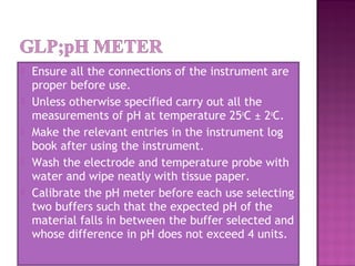  Ensure all the connections of the instrument are
proper before use.
 Unless otherwise specified carry out all the
measurements of pH at temperature 25o
C ± 2o
C.
 Make the relevant entries in the instrument log
book after using the instrument.
 Wash the electrode and temperature probe with
water and wipe neatly with tissue paper.
 Calibrate the pH meter before each use selecting
two buffers such that the expected pH of the
material falls in between the buffer selected and
whose difference in pH does not exceed 4 units.
 