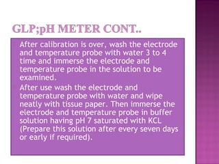  After calibration is over, wash the electrode
and temperature probe with water 3 to 4
time and immerse the electrode and
temperature probe in the solution to be
examined.
 After use wash the electrode and
temperature probe with water and wipe
neatly with tissue paper. Then immerse the
electrode and temperature probe in buffer
solution having pH 7 saturated with KCL
(Prepare this solution after every seven days
or early if required).
 