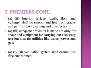  (a) (ii) Interior surface (walls, floor and
ceilings) shall be smooth and free from cracks
and permits easy cleaning and disinfection;
 (a) (iii) adequate provision is made not only for
space and equipment for carrying out necessary
test but also for utilities like water, power and
gas;
 (a) (iv) air ventilation system shall ensure dust
free environment;
 