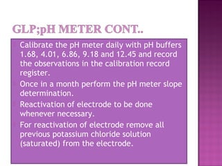  Calibrate the pH meter daily with pH buffers
1.68, 4.01, 6.86, 9.18 and 12.45 and record
the observations in the calibration record
register.
 Once in a month perform the pH meter slope
determination.
 Reactivation of electrode to be done
whenever necessary.
 For reactivation of electrode remove all
previous potassium chloride solution
(saturated) from the electrode.
 