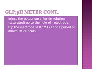  Inject the potassium chloride solution
(saturated) up to the hole of   electrode.
 Dip the electrode in 0.1M HCl for a period of
minimum 24 hours.
 