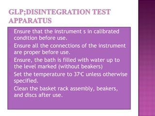  Ensure that the instrument s in calibrated
condition before use.
 Ensure all the connections of the instrument
are proper before use.
 Ensure, the bath is filled with water up to
the level marked (without beakers)
 Set the temperature to 37o
C unless otherwise
specified.
 Clean the basket rack assembly, beakers,
and discs after use.
 