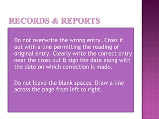  Do not overwrite the wrong entry. Cross it
out with a line permitting the reading of
original entry. Clearly write the correct entry
near the cross out & sign the data along with
the date on which correction is made.
 Do not leave the blank spaces. Draw a line
across the page from left to right.
 