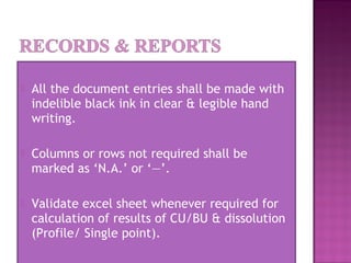  All the document entries shall be made with
indelible black ink in clear & legible hand
writing.
 Columns or rows not required shall be
marked as ‘N.A.’ or ‘—’.
 Validate excel sheet whenever required for
calculation of results of CU/BU & dissolution
(Profile/ Single point).
 