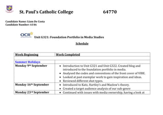 St. Paul’s Catholic College 64770
Candidate Name: Liam De Costa
Candidate Number: 6146
Unit G321: Foundation Portfolio in Media Studies
Schedule
Week Beginning Work Completed
Summer Holidays
Monday 9th September  Introduction to Unit G321 and Unit G322. Created blog and
introduced to the foundation portfolio in media.
 Analysed the codes and conventions of the front cover of VIBE.
 Looked at past exemplar work to gain inspiration and ideas.
 Reviewed different shot types.
Monday 16th September  Introduced to Katz, Hartley’s and Mazlow’s theory.
 Created a target audience analysis of our sub-genre
Monday 23rd September  Continued with issues with media ownership, having a look at
 