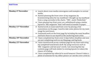 Half Term
Monday 4th November Learnt about cross-media convergence and examples in current
media.
Started planning the front cover of my magazine, by
brainstorming ideas for my masthead. I thought up my masthead
from a song currently in the charts. “TKO – Justin Timberlake”
I have planned my front cover on a whiteboard using a similar
layout to “XXL magazine” that I will need to transfer to paper.
Monday 11th November Started work on main task front cover by placing a few
conventions on the page. I need to take some photos for my main
image by next lesson.
Continued work on the front page by including the main headline
and have chose to use myself as the anchoring main artist.
Monday 18th November I have completed my front cover 2 days before deadline and now
am just completing work on my blog page and log book.
Monday 25th November I have started work on my contents page for my main task using
my completed hand drawn draft. By using resources such as
‘XXL’ magazine and last year’s work, I am ensuring that my
contents page will look similar to existing layouts to reduce the
chance of it failing.
I have completed my editorial in word however I haven’t taken a
photo of someone for my editor picture as I am the cover artist in
 