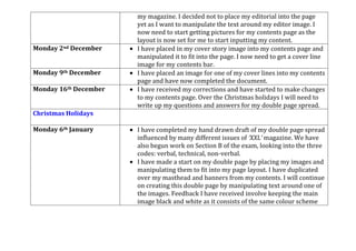 my magazine. I decided not to place my editorial into the page
yet as I want to manipulate the text around my editor image. I
now need to start getting pictures for my contents page as the
layout is now set for me to start inputting my content.
Monday 2nd December I have placed in my cover story image into my contents page and
manipulated it to fit into the page. I now need to get a cover line
image for my contents bar.
Monday 9th December I have placed an image for one of my cover lines into my contents
page and have now completed the document.
Monday 16th December I have received my corrections and have started to make changes
to my contents page. Over the Christmas holidays I will need to
write up my questions and answers for my double page spread.
Christmas Holidays
Monday 6th January I have completed my hand drawn draft of my double page spread
influenced by many different issues of ‘XXL’ magazine. We have
also begun work on Section B of the exam, looking into the three
codes: verbal, technical, non-verbal.
I have made a start on my double page by placing my images and
manipulating them to fit into my page layout. I have duplicated
over my masthead and banners from my contents. I will continue
on creating this double page by manipulating text around one of
the images. Feedback I have received involve keeping the main
image black and white as it consists of the same colour scheme
 