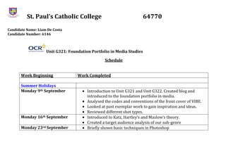 St. Paul’s Catholic College 64770
Candidate Name: Liam De Costa
Candidate Number: 6146
Unit G321: Foundation Portfolio in Media Studies
Schedule
Week Beginning Work Completed
Summer Holidays
Monday 9th September Introduction to Unit G321 and Unit G322. Created blog and
introduced to the foundation portfolio in media.
Analysed the codes and conventions of the front cover of VIBE.
Looked at past exemplar work to gain inspiration and ideas.
Reviewed different shot types.
Monday 16th September Introduced to Katz, Hartley’s and Maslow’s theory.
Created a target audience analysis of our sub-genre
Monday 23rd September Briefly shown basic techniques in Photoshop
 
