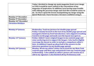 front cover. I learnt about the conventions of a contents page and
what I must include, such as an editorial, complete with a
photograph of my signature and me and also to be consistent
with my colour scheme.
Friday: Today I decided to change my main magazine front cover
image as I felt it would be more suited to the conventions of my
magazine of inspiration. In addition I was having some trouble
with editing the previous image and I feel this would be easier to
do. So I have spent the lesson manipulating my image using the
Quick Mask tool. I have become a lot more confident using it.
Monday 2nd December Monday: I edited my new front cover image on a site called
PicMonkey.
Monday 9th December
Monday 16th December
Christmas Holidays
Monday 6th January Wednesday: Took my pictures for double page spread
Friday: I mainly focused on the text of my double page spread and
managed to finish my brief introduction. I also aligned everything
I need to on the page and made sure the layout was spot on.
Monday 13th January Friday: Added 3 more original images to my contents page and
some anchoring text to support the images. I also had to slightly
rearrange the layout in order to include a compulsory editor’s
 
