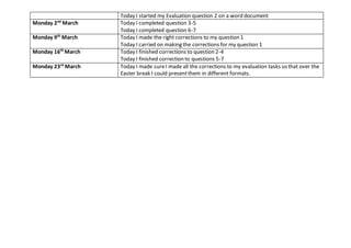 Today I started my Evaluation question 2 on a word document
Monday 2nd
March Today I completed question 3-5
Today I completed question 6-7
Monday 9th
March Today I made the right corrections to my question 1
Today I carried on making the corrections for my question 1
Monday 16th
March Today I finished corrections to question 2-4
Today I finished correction to questions 5-7
Monday 23rd
March Today I made sureI made all the corrections to my evaluation tasks so that over the
Easter break I could presentthem in different formats.
 