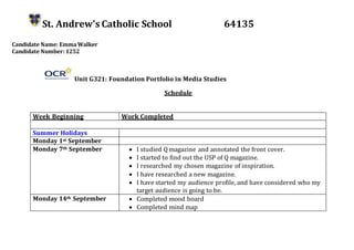 St. Andrew’s Catholic School 64135
Candidate Name: EmmaWalker
Candidate Number: 1252
Unit G321: Foundation Portfolio in Media Studies
Schedule
Week Beginning Work Completed
Summer Holidays
Monday 1st September
Monday 7th September  I studied Q magazine and annotated the front cover.
 I started to find out the USP of Q magazine.
 I researched my chosen magazine of inspiration.
 I have researched a new magazine.
 I have started my audience profile, and have considered who my
target audience is going to be.
Monday 14th September  Completed mood board
 Completed mind map
 
