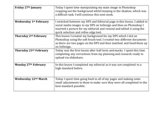 Friday 27th January Today I spent time manipulating my main image in Photoshop
cropping out the background whilst keeping in the shadow, which was
a difficult task. I will continue this next week.
Wednesday 1st February I switched between my DPS and Editorial page in this lesson. I added in
social media images to my DPS on InDesign and then on Photoshop I
inserted a picture for my editorial and resized and edited it using the
quick selection and refine edge tool.
Thursday 2nd February This lesson I created my background for my DPS which I did on
Photoshop using the soft brush tool. I created two different documents
as there are two pages on the DPS and then matched and lined them up
on InDesign.
Thursday 23rd February Today was the first lesson after half term and mocks. I spent this time
completing any corrections from my planning and research ready to
upload via slideshare.
Monday 27th February In this lesson I completed my editorial as it was not completed to a
high standard before.
Wednesday 22nd March Today I spent time going back to all of my pages and making some
small adjustments to them to make sure they were all completed to the
best standard possible.
 