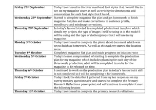 Friday 23rd September Today I continued to discover masthead font styles that I would like to
see on my magazine cover as well as writing the denotations and
connotations for each font style that I found.
Wednesday 28th September Started to complete magazine flat plan and got homework to finish
magazine flat plan and make corrections to audience profile,
moodboard and mindmap corrections.
Thursday 29th September In today’s lesson I started to completed photo shoot template which
details my project, the type of images I will be using in it, the model I
will be using and the type of clothes/props that I will use in my
magazine.
Monday 3rd October Today I continued to complete the photo shoot document which was
set to finish as homework. As well as this task we started the location
recce.
Tuesday 4th October Completed magazine flat plan and made progress on location recce
Wednesday 5th October Today’s lesson compromised of starting to complete the production
plan for my magazine which includes planning for each day of the
three week production, what will be completed in order for the
magazine to be released on time.
Thursday 6th October I continued to work on the production plan in today’s lesson but it still
is not completed so I will be completing it for homework.
Friday 7th October Today I took the data that I gathered from my ten responses on my
survey monkey questionnaire and started to complete the Primary
Research Reflections powerpoint and will continue to complete it over
the following lessons
Thursday 13th October Today I continued to complete the primary research reflections
 