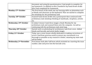 document and using the questionnaires I had people to complete for
my homework. In addition to this I handed in my hand drawn drafts
that I had completed for homework.
Monday 17th October The first lesson of the week saw me learning skills on photoshop such
as bleeds and shortcuts on the keyboard. Then we started to complete
the mindmap for the preliminary task.
Tuesday 18th October Scanned hand drawn drafts into a powerpoint then continued with
preliminary task mindmap thinking of mastheads, straplines, articles
etc.
Wednesday 19th October In today’s lesson I took three images of Jude Munday for my
preliminary task and scanned them onto the computer. As well as
continuing with the preliminary task mind map.
Thursday 20th October Started work on photoshop for preliminary task front cover. Added
bleeds and barcode and social media images
Friday 21st October Today was a cover lesson wholly dedicated to making corrections of
errors I had from previous work to ensure my coursework is as
thorough as possible so my research is better, meaning my main task
will be better.
Wednesday 2nd November First lesson back after half term which included me inserting the issue
number, date and price into the barcode area.
 