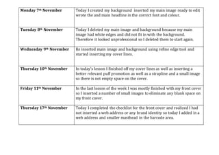 Monday 7th November Today I created my background inserted my main image ready to edit
wrote the and main headline in the correct font and colour.
Tuesday 8th November Today I deleted my main image and background because my main
image had white edges and did not fit in with the background.
Therefore it looked unprofessional so I deleted them to start again.
Wednesday 9th November Re inserted main image and background using refine edge tool and
started inserting my cover lines.
Thursday 10th November In today’s lesson I finished off my cover lines as well as inserting a
better relevant puff promotion as well as a strapline and a small image
so there is not empty space on the cover.
Friday 11th November In the last lesson of the week I was mostly finished with my front cover
so I inserted a number of small images to eliminate any blank space on
my front cover.
Thursday 17th November Today I completed the checklist for the front cover and realized I had
not inserted a web address or any brand identity so today I added in a
web address and smaller masthead in the barcode area.
 