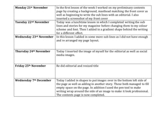 Monday 21st November In the first lesson of the week I worked on my preliminary contents
page by creating a background, masthead matching the front cover as
well as beginning to write the sub lines with an editorial. I also
inserted a screenshot of my front cover
Tuesday 22nd November Today was a lunchtime lesson in which I completed writing the sub
lines and stories for my magazine before changing them to my colour
scheme and font. Then I added in a gradient shape behind the writing
for a different effect.
Wednesday 23rd November In this lesson I added in some more sub lines as I did not have enough
and re arranged my page layout.
Thursday 24th November Today I inserted the image of myself for the editorial as well as social
media images.
Friday 25th November Re did editorial and resized title
Wednesday 7th December Today I added in shapes to put images over in the bottom left side of
the page as well as adding in another story. These both managed to fill
empty space on the page. In addition I used the pen tool to make
writing wrap around the side of an image to make it look professional.
The contents page is now completed.
 