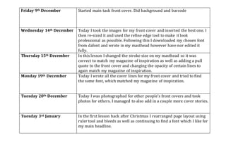 Friday 9th December Started main task front cover. Did background and barcode
Wednesday 14th December Today I took the images for my front cover and inserted the best one. I
then re-sized it and used the refine edge tool to make it look
professional as possible. Following this I downloaded my chosen font
from dafont and wrote in my masthead however have nor edited it
fully.
Thursday 15th December In this lesson I changed the stroke size on my masthead so it was
correct to match my magazine of inspiration as well as adding a pull
quote to the front cover and changing the opacity of certain lines to
again match my magazine of inspiration.
Monday 19th December Today I wrote all the cover lines for my front cover and tried to find
the same font, which matched my magazine of inspiration.
Tuesday 20th December Today I was photographed for other people’s front covers and took
photos for others. I managed to also add in a couple more cover stories.
Tuesday 3rd January In the first lesson back after Christmas I rearranged page layout using
ruler tool and bleeds as well as continuing to find a font which I like for
my main headline.
 