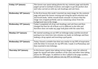 Friday 13th January This lesson was spent taking photos for my contents page and double
paged spread in multiple locations and angles to get the perfect shot
and I also carried on with my sub-headings and sub-lines.
Wednesday 18th January In the first lesson this week I inserted my main image for the contents
page and spent the lesson resizing and using the quick selection tool
and brush mode, 'white reveals black conceals' to ensure that the
image was cropped perfectly and no remaining colour from the
background was in the image.
Wednesday 19th January Today I completed all of my sub-headings and sub-lines and then
changed the font for all of them so it is different to the title and
therefore does not make my page look plain with the same font.
Monday 23rd January We started working on our DPS on InDesign today and this involved
pasting in our interview into columns we made on InDesign and then
making a drop capital and inserting a pull quote.
Wednesday 25th January Today I found a suitable font that was similar to my DPS of inspiration
with the letter E reversed, for my DPS title. I made it in Photoshop and
then inserted it into InDesign.
Thursday 26th January In this lesson I spent time taking various images, some for editorial
pages for myself and other members of the class and other time taking
photos for DPS pages. In addition to this I added in the page number,
edition number and web address into my DPS on InDesign.
 