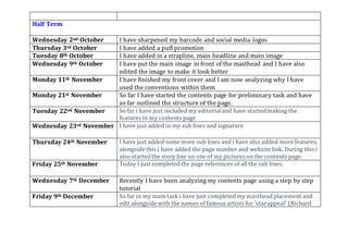 Half Term
Wednesday 2nd October I have sharpened my barcode and social media logos
Thursday 3rd October I have added a puff promotion
Tuesday 8th October I have added in a strapline, main headline and main image
Wednesday 9th October I have put the main image in front of the masthead and I have also
edited the image to make it look better
Monday 11th November I have finished my front cover and I am now analyzing why I have
used the conventions within them
Monday 21st November So far I have started the contents page for preliminary task and have
so far outlined the structure of the page.
Tuesday 22nd November So far i have just included my editorialand have startedmaking the
features in my contents page
Wednesday 23rd November I have just added in my sub lines and signature
Thursday 24th November I have just added some more sub lines and i have also added more features.
alongside this i have added the page number and website link. During this i
also startedthe story line on one of my pictures on the contents page.
Friday 25th November Today I just completedthe page references of all the sub lines.
Wednesday 7th December Recently I have been analyzing my contents page using a step by step
tutorial
Friday 9th December So far in my maintask i have just completedmy mastheadplacement and
edit alongside with the names of famous artists for 'starappeal' (Richard
 