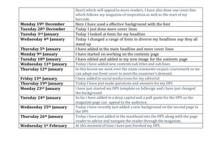 Dyer) which will appeal to more readers. I have also done one cover line
which follows my magazine of inspirationas well as the start of my
barcode.
Monday 19th December Here I have used a effective background with the font
Tuesday 20th December Today I just done more cover lines
Tuesday 3rd January Today I looked at fonts for my headline
Wednesday 4th January Today I changed a range of fonts to diverse my headlines sop they all
stand up
Thursday 5th January I have added in the main headline and more cover lines
Monday 9th January I have started on working on the contents page
Tuesday 10th January I have edited and added in my new image for the contents page
Wednesday 11th January Today i have added new contents sub titles and sub lines
Thursday 12th January In this lesson we went over the exam comments onpast coursework so we
can adapt our front cover to meet the examiner's demand.
Friday 13th January I have added in social media icons for my editorial
Thursday 19th January Today I have just made questions and answers for my DPS
Monday 23rd January i have just started my DPS template on InDesign and i have just changed
the background
Tuesday 24th January So far i have added in a drop capitaland a pull quote for the DPS so the
magazine page can appeal to the audience.
Wednesday 25th January Today i have recently just added a new background on the second page to
the DPS
Thursday 26th January Today i have just added in the mastheadinto the DPS along with the page
reader to advise and navigate the reader through the magazine.
Wednesday 1st February At this moment of time i have just finished my DPS.
 