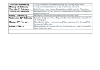Thursday 2nd February Today I took more pictures to challenge my existing DPS pictures.
Monday 6th February Today I have fully completed all my covers of my maintask
Thursday 9th February In this lesson I have startedthe evaluation task through the 7 questions
Tuesday 14th February I have completed half my questions using a range of different technologies
to present them on.
Friday 17th February I have just finisheduploading all my questions onmy page
Wednesday 22nd February I am now doing some Photoshopcorrections in order to boost my mark for
all of the pages
Monday 27th February I have finishedall my corrections and I have uploaded all of these as JPEG
images on the blog page
Friday 3rd March I have uploaded all coursework from the planning and research using slide
share on my blog page.
 