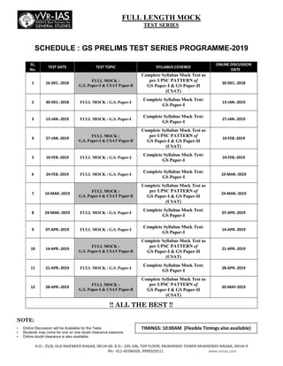 H.O.: 25/8, OLD RAJENDER NAGAR, DELHI­60. B.O.: 105­106, TOP FLOOR, MUKHERJEE TOWER MUKHERJEE NAGAR, DELHI­9
Ph:­ 011­45596505, 9999329111 www.vvrias.com
SCHEDULE : GS PRELIMS TEST SERIES PROGRAMME-2019
SL.
No.
TEST DATE TEST TOPIC SYLLABUS COVERED
ONLINE DISCUSSION
DATE
1 16­DEC.­2018
FULL MOCK :
G.S. Paper-I & CSAT Paper-ll
Complete Syllabus Mock Test as
per UPSC PATTERN of
GS Paper-I & GS Paper-II
(CSAT)
30­DEC.­2018
2 30­DEC.­2018 FULL MOCK : G.S. Paper-I
Complete Syllabus Mock Test:
GS Paper-I
13­JAN.­2019
3 13­JAN.­2019 FULL MOCK : G.S. Paper-I
Complete Syllabus Mock Test:
GS Paper-I
27­JAN.­2019
4 27­JAN.­2019
FULL MOCK :
G.S. Paper-I & CSAT Paper-ll
Complete Syllabus Mock Test as
per UPSC PATTERN of
GS Paper-I & GS Paper-II
(CSAT)
10­FEB.­2019
5 10­FEB.­2019 FULL MOCK : G.S. Paper-I
Complete Syllabus Mock Test:
GS Paper-I
24­FEB.­2019
6 24­FEB.­2019 FULL MOCK : G.S. Paper-I
Complete Syllabus Mock Test:
GS Paper-I
10­MAR.­2019
7 10­MAR.­2019
FULL MOCK :
G.S. Paper-I & CSAT Paper-ll
Complete Syllabus Mock Test as
per UPSC PATTERN of
GS Paper-I & GS Paper-II
(CSAT)
24­MAR.­2019
8 24­MAR.­2019 FULL MOCK : G.S. Paper-I
Complete Syllabus Mock Test:
GS Paper-I
07­APR.­2019
9 07­APR.­2019 FULL MOCK : G.S. Paper-I
Complete Syllabus Mock Test:
GS Paper-I
14­APR.­2019
10 14­APR.­2019
FULL MOCK :
G.S. Paper-I & CSAT Paper-ll
Complete Syllabus Mock Test as
per UPSC PATTERN of
GS Paper-I & GS Paper-II
(CSAT)
21­APR.­2019
11 21­APR.­2019 FULL MOCK : G.S. Paper-I
Complete Syllabus Mock Test:
GS Paper-I
28­APR.­2019
12 28­APR.­2019
FULL MOCK :
G.S. Paper-I & CSAT Paper-ll
Complete Syllabus Mock Test as
per UPSC PATTERN of
GS Paper-I & GS Paper-II
(CSAT)
05­MAY­2019
!! ALL THE BEST !!
NOTE:
• Online Discussion will be Available for the Tests.
• Students may come for one on one doubt clearance sessions.
• Online doubt clearance is also available.
FULL LENGTH MOCK
TEST SERIES
TIMINGS: 10:00AM (Flexible Timings also available)
 