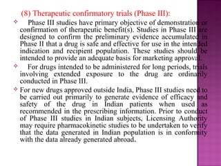 (8) Therapeutic confirmatory trials (Phase III): 
 Phase III studies have primary objective of demonstration or 
confirmation of therapeutic benefit(s). Studies in Phase III are 
designed to confirm the preliminary evidence accumulated in 
Phase II that a drug is safe and effective for use in the intended 
indication and recipient population. These studies should be 
intended to provide an adequate basis for marketing approval. 
 For drugs intended to be administered for long periods, trials 
involving extended exposure to the drug are ordinarily 
conducted in Phase III. 
 For new drugs approved outside India, Phase III studies need to 
be carried out primarily to generate evidence of efficacy and 
safety of the drug in Indian patients when used as 
recommended in the prescribing information. Prior to conduct 
of Phase III studies in Indian subjects, Licensing Authority 
may require pharmacokinetic studies to be undertaken to verify 
that the data generated in Indian population is in conformity 
with the data already generated abroad. 
 