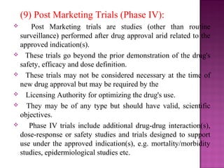 (9) Post Marketing Trials (Phase IV): 
 Post Marketing trials are studies (other than routine 
surveillance) performed after drug approval arid related to the 
approved indication(s). 
 These trials go beyond the prior demonstration of the drug's 
safety, efficacy and dose definition. 
 These trials may not be considered necessary at the time of 
new drug approval but may be required by the 
 Licensing Authority for optimizing the drug's use. 
 They may be of any type but should have valid, scientific 
objectives. 
 Phase IV trials include additional drug-drug interaction(s), 
dose-response or safety studies and trials designed to support 
use under the approved indication(s), e.g. mortality/morbidity 
studies, epidermiological studies etc. 
 
