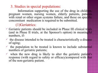 3. Studies in special populations: 
Information supporting the use of the drug in children, 
pregnant women, nursing women, elderly patients, patients 
with renal or other organ systems failure, and those on specific 
concomitant medication is required to be submitted. 
(1)Geriatrics: 
 Geriatric patients should be included in Phase III clinical trials 
(and in Phase II trials, at the Sponsor's option) in meaningful 
numbers, if- 
 the disease intended to be treated is characteristically a disease 
of aging; 
 the population to be treated is known to include substantial 
numbers of geriatric patients; 
 when the new drug is likely to alter the geriatric patient's 
response (with regard to safety or efficacy)compared with that 
of the non-geriatric patient. 
 