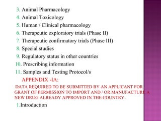 3. Animal Pharmacology 
4. Animal Toxicology 
5. Human / Clinical pharmacology 
6. Therapeutic exploratory trials (Phase II) 
7. Therapeutic confirmatory trials (Phase III) 
8. Special studies 
9. Regulatory status in other countries 
10. Prescribing information 
11. Samples and Testing Protocol/s 
APPENDIX -IA: 
DATA REQUIRED TO BE SUBMITTED BY AN APPLICANT FOR 
GRANT OF PERMISSION TO IMPORT AND / OR MANUFACTURE A 
NEW DRUG ALREADY APPROVED IN THE COUNTRY. 
1.Introduction 
 