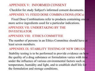 APPENDIX V: INFORMED CONSENT 
Checklist for study Subject's informed consent documents. 
APPENDIX VI: FIXED DOSE COMBINATIONS (FDCs) 
Fixed Dose Combinations refer to products containing one or 
more active ingredients used for a particular indications. 
APPENDIX VII: UNDERTAKING BY THE 
INVESTIGATOR 
APPENDIX VIII: ETHICS COMMITTEE 
The number of persons in an Ethics Committee should have at 
least seven members. 
APPENDIX IX: STABILITY TESTING OF NEW DRUGS 
Stability testing is to be performed to provide evidence on how 
the quality of a drug substance or formulation varies with time 
under the influence of various environmental factors such as 
temperature, humidity and light, and to establish shelf life for 
the formulation and storage conditions. 
 