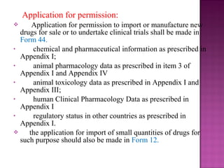 Application for permission: 
 Application for permission to import or manufacture new 
drugs for sale or to undertake clinical trials shall be made in 
Form 44. 
• chemical and pharmaceutical information as prescribed in 
Appendix I; 
• animal pharmacology data as prescribed in item 3 of 
Appendix I and Appendix IV 
• animal toxicology data as prescribed in Appendix I and 
Appendix III; 
• human Clinical Pharmacology Data as prescribed in 
Appendix I 
• regulatory status in other countries as prescribed in 
Appendix I. 
 the application for import of small quantities of drugs for 
such purpose should also be made in Form 12. 
 