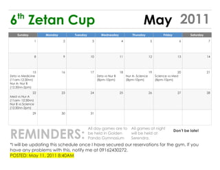 th
6 Zetan Cup                                                                       May 2011
    Sunday          Monday        Tuesday           Wednesday              Thursday               Friday            Saturday

               1              2               3                    4                     5                    6                 7




               8              9              10                   11                    12                   13                14




               15            16              17                   18                    19                 20                  21
Zeta vs Medicine                                  Zeta vs Nur B        Nur A- Science        Science vs Med
(11am-12:30nn)                                    (8pm-10pm)           (8pm-10pm)            (8pm-10pm)
Nur A- Nur B
(12:30nn-2pm)
               22            23              24                   25                    26                   27                28
Med vs Nur A
(11am- 12:30nn)
Nur B vs Science
(12:30nn-2pm)
              29             30              31




REMINDERS:
                                            All day games are to          All games at night
                                                                                                           Don’t be late!
                                            be held in Golden             will be held at
                                            Panda Gymnasium               Serendra.
*I will be updating this schedule once I have secured our reservations for the gym. If you
have any problems with this, notify me at 09162430272.
POSTED: May 11, 2011 8:40AM
 