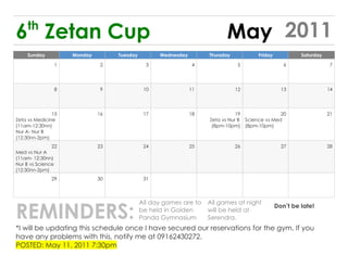 th
6 Zetan Cup                                                              May 2011
    Sunday          Monday        Tuesday         Wednesday        Thursday           Friday            Saturday

               1              2               3                4               5                  6                 7




               8              9              10               11              12                 13                14




               15            16              17               18              19               20                  21
Zeta vs Medicine                                                   Zeta vs Nur B Science vs Med
(11am-12:30nn)                                                      (8pm-10pm) (8pm-10pm)
Nur A- Nur B
(12:30nn-2pm)
               22            23              24               25              26                 27                28
Med vs Nur A
(11am- 12:30nn)
Nur B vs Science
(12:30nn-2pm)
              29             30              31




REMINDERS:
                                            All day games are to   All games at night
                                                                                               Don’t be late!
                                            be held in Golden      will be held at
                                            Panda Gymnasium        Serendra.
*I will be updating this schedule once I have secured our reservations for the gym. If you
have any problems with this, notify me at 09162430272.
POSTED: May 11, 2011 7:30pm
 