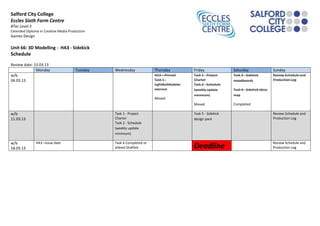 Salford City College
Eccles Sixth Form Centre
BTec Level 3
Extended Diploma in Creative Media Production
Games Design

Unit 66: 3D Modelling - HA3 - Sidekick
Schedule
Review date: 10.03.13
              Monday                   Tuesday   Wednesday             Thursday          Friday              Saturday                  Sunday
w/b                                                                    HA3 – Primed      Task 1 - Project    Task 3 - Sidekick         Review Schedule and
04.03.13                                                               Task 1 -          Charter             moodboards                Production Log
                                                                       LightBotModeler   Task 2 - Schedule
                                                                       exercise          (weekly update      Task 4 - Sidekick ideas
                                                                                         minimum)            map
                                                                       Moved
                                                                                         Moved               Completed

w/b                                              Task 1 - Project                        Task 5 - Sidekick                             Review Schedule and
11.03.13                                         Charter                                 design pack                                   Production Log
                                                 Task 2 - Schedule
                                                 (weekly update
                                                 minimum)

w/b            HA3 –Issue date                   Task 6 Completed or                                                                   Review Schedule and
18.03.13                                         atleast Drafted.                        Deadline                                      Production Log
 