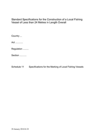 28 January 201616:10
Standard Specifications for the Construction of a Local Fishing
Vessel of Less than 24 Metres in Length Overall
Country ...
Act ............
Regulation .........
Section ...........
Schedule 11 Specifications for the Marking of Local Fishing Vessels
 