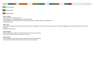 26.03.12

      Harry’s Sessions

      Self-Directed

      Other Sessions

Task 1 - Outline
Choose and commit to model two areas
Produce Schedule – include LightBot overrun and new Deadline.
List any problems you might have that you need to take into account – Modeller skills, time management etc.
Start production log.

Task 2 - Plan
Shoot reference imagery and textures, make measurements and draw diagrams – Include this in your production log – either directly blogged or within a PowerPoint presentation / Word
document.
Schedule in review sessions.

Task3 - Respond
Build the two objects in stages – be careful not to focus on just one or parts of one.
Plan out the production carefully – break it up into chunks.

Task 4 - Review
Write an evaluation of your project. Leave enough time for this before the deadline.
You can’t fully evaluate the work until the project is finished and presented.
 