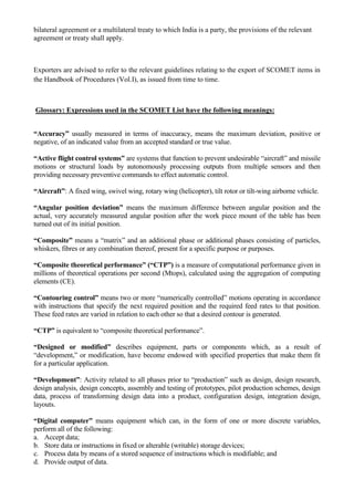 bilateral agreement or a multilateral treaty to which India is a party, the provisions of the relevant
agreement or treaty shall apply.



Exporters are advised to refer to the relevant guidelines relating to the export of SCOMET items in
the Handbook of Procedures (Vol.I), as issued from time to time.



Glossary: Expressions used in the SCOMET List have the following meanings:


“Accuracy” usually measured in terms of inaccuracy, means the maximum deviation, positive or
negative, of an indicated value from an accepted standard or true value.

“Active flight control systems” are systems that function to prevent undesirable “aircraft” and missile
motions or structural loads by autonomously processing outputs from multiple sensors and then
providing necessary preventive commands to effect automatic control.

“Aircraft”: A fixed wing, swivel wing, rotary wing (helicopter), tilt rotor or tilt-wing airborne vehicle.

“Angular position deviation” means the maximum difference between angular position and the
actual, very accurately measured angular position after the work piece mount of the table has been
turned out of its initial position.

“Composite” means a “matrix” and an additional phase or additional phases consisting of particles,
whiskers, fibres or any combination thereof, present for a specific purpose or purposes.

“Composite theoretical performance” (“CTP”) is a measure of computational performance given in
millions of theoretical operations per second (Mtops), calculated using the aggregation of computing
elements (CE).

“Contouring control” means two or more “numerically controlled” motions operating in accordance
with instructions that specify the next required position and the required feed rates to that position.
These feed rates are varied in relation to each other so that a desired contour is generated.

“CTP” is equivalent to “composite theoretical performance”.

“Designed or modified” describes equipment, parts or components which, as a result of
“development,” or modification, have become endowed with specified properties that make them fit
for a particular application.

“Development”: Activity related to all phases prior to “production” such as design, design research,
design analysis, design concepts, assembly and testing of prototypes, pilot production schemes, design
data, process of transforming design data into a product, configuration design, integration design,
layouts.

“Digital computer” means equipment which can, in the form of one or more discrete variables,
perform all of the following:
a. Accept data;
b. Store data or instructions in fixed or alterable (writable) storage devices;
c. Process data by means of a stored sequence of instructions which is modifiable; and
d. Provide output of data.
 
