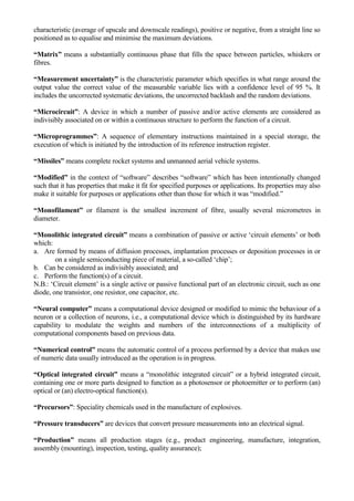 characteristic (average of upscale and downscale readings), positive or negative, from a straight line so
positioned as to equalise and minimise the maximum deviations.

“Matrix” means a substantially continuous phase that fills the space between particles, whiskers or
fibres.

“Measurement uncertainty” is the characteristic parameter which specifies in what range around the
output value the correct value of the measurable variable lies with a confidence level of 95 %. It
includes the uncorrected systematic deviations, the uncorrected backlash and the random deviations.

“Microcircuit”: A device in which a number of passive and/or active elements are considered as
indivisibly associated on or within a continuous structure to perform the function of a circuit.

“Microprogrammes”: A sequence of elementary instructions maintained in a special storage, the
execution of which is initiated by the introduction of its reference instruction register.

“Missiles” means complete rocket systems and unmanned aerial vehicle systems.

“Modified” in the context of “software” describes “software” which has been intentionally changed
such that it has properties that make it fit for specified purposes or applications. Its properties may also
make it suitable for purposes or applications other than those for which it was “modified.”

“Monofilament” or filament is the smallest increment of fibre, usually several micrometres in
diameter.

“Monolithic integrated circuit” means a combination of passive or active „circuit elements‟ or both
which:
a. Are formed by means of diffusion processes, implantation processes or deposition processes in or
        on a single semiconducting piece of material, a so-called „chip‟;
b. Can be considered as indivisibly associated; and
c. Perform the function(s) of a circuit.
N.B.: „Circuit element‟ is a single active or passive functional part of an electronic circuit, such as one
diode, one transistor, one resistor, one capacitor, etc.

“Neural computer” means a computational device designed or modified to mimic the behaviour of a
neuron or a collection of neurons, i.e., a computational device which is distinguished by its hardware
capability to modulate the weights and numbers of the interconnections of a multiplicity of
computational components based on previous data.

“Numerical control” means the automatic control of a process performed by a device that makes use
of numeric data usually introduced as the operation is in progress.

“Optical integrated circuit” means a “monolithic integrated circuit” or a hybrid integrated circuit,
containing one or more parts designed to function as a photosensor or photoemitter or to perform (an)
optical or (an) electro-optical function(s).

“Precursors”: Speciality chemicals used in the manufacture of explosives.

“Pressure transducers” are devices that convert pressure measurements into an electrical signal.

“Production” means all production stages (e.g., product engineering, manufacture, integration,
assembly (mounting), inspection, testing, quality assurance);
 