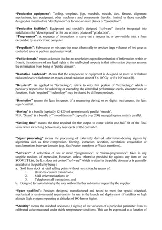 “Production equipment”: Tooling, templates, jigs, mandrels, moulds, dies, fixtures, alignment
mechanisms, test equipment, other machinery and components therefor, limited to those specially
designed or modified for “development” or for one or more phases of “production”.

“Production facilities”: Equipment and specially designed “software” therefor integrated into
installations for “development” or for one or more phases of “production”.
 “Programmes”: A sequence of instructions to carry out a process in, or convertible into, a form
executable by an electronic computer.

“Propellants”: Substances or mixtures that react chemically to produce large volumes of hot gases at
controlled rates to perform mechanical work.

“Public domain” means a domain that has no restrictions upon dissemination of information within or
from it; the existence of any legal rights to the intellectual property in that information does not remove
the information from being in “public domain”.

“Radiation hardened”: Means that the component or equipment is designed or rated to withstand
radiation levels which meet or exceed a total radiation dose of 5 x 103 Gy or 5 x 105 rads (Si).

“Required”: As applied to “technology”, refers to only that portion of “technology” which is
peculiarly responsible for achieving or exceeding the controlled performance levels, characteristics or
functions. Such “required” “technology” may be shared by different products.

“Resolution” means the least increment of a measuring device; or on digital instruments, the least
significant bit.

“Roving” is a bundle (typically 12-120) of approximately parallel „strands‟.
N.B.: „Strand‟ is a bundle of “monofilaments” (typically over 200) arranged approximately parallel.

“Settling time” means the time required for the output to come within one-half bit of the final
value when switching between any two levels of the converter.


“Signal processing” means the processing of externally derived information-bearing signals by
algorithms such as time compression, filtering, extraction, selection, correlation, convolution or
transformations between domains (e.g., fast Fourier transform or Walsh transform).

“Software”: A collection of one or more “programmes”, or “micro-programmes”, fixed in any
tangible medium of expression. However, unless otherwise provided for against any item on the
SCOMET List, the List does not control “software” which is either in the public domain or is generally
available to the public by being :
a. Sold from stock at retail selling points without restriction, by means of:
        1.      Over-the-counter transactions;
        2.      Mail order transactions; or
        3.      Telephone call transactions; and
b. Designed for installation by the user without further substantial support by the supplier.

“Space qualified”: Products designed, manufactured and tested to meet the special electrical,
mechanical or environmental requirements for use in the launch and deployment of satellites or high
altitude flight systems operating at altitudes of 100 km or higher.

“Stability” means the standard deviation (1 sigma) of the variation of a particular parameter from its
calibrated value measured under stable temperature conditions. This can be expressed as a function of
 