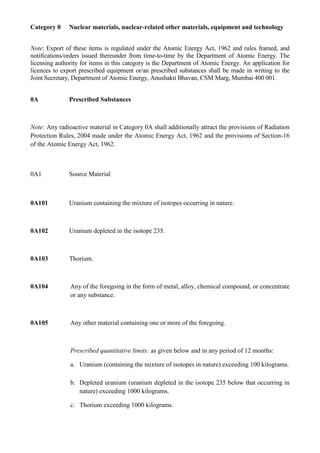 Category 0     Nuclear materials, nuclear-related other materials, equipment and technology


Note: Export of these items is regulated under the Atomic Energy Act, 1962 and rules framed, and
notifications/orders issued thereunder from time-to-time by the Department of Atomic Energy. The
licensing authority for items in this category is the Department of Atomic Energy. An application for
licences to export prescribed equipment or/an prescribed substances shall be made in writing to the
Joint Secretary, Department of Atomic Energy, Anushakti Bhavan, CSM Marg, Mumbai 400 001.


0A             Prescribed Substances



Note: Any radioactive material in Category 0A shall additionally attract the provisions of Radiation
Protection Rules, 2004 made under the Atomic Energy Act, 1962 and the provisions of Section-16
of the Atomic Energy Act, 1962.



0A1            Source Material



0A101          Uranium containing the mixture of isotopes occurring in nature.



0A102          Uranium depleted in the isotope 235.



0A103          Thorium.



0A104          Any of the foregoing in the form of metal, alloy, chemical compound, or concentrate
               or any substance.



0A105          Any other material containing one or more of the foregoing.



               Prescribed quantitative limits: as given below and in any period of 12 months:

               a. Uranium (containing the mixture of isotopes in nature) exceeding 100 kilograms.

               b. Depleted uranium (uranium depleted in the isotope 235 below that occurring in
                  nature) exceeding 1000 kilograms.

               c. Thorium exceeding 1000 kilograms.
 