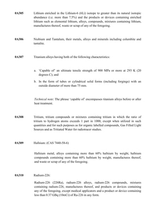0A305   Lithium enriched in the Lithium-6 (6Li) isotope to greater than its natural isotopic
        abundance (i.e. more than 7.5%) and the products or devices containing enriched
        lithium such as elemental lithium, alloys, compounds, mixtures containing lithium,
        manufactures thereof, waste or scrap of any of the foregoing.



0A306   Niobium and Tantalum, their metals, alloys and minerals including columbite and
        tantalite.



0A307   Titanium alloys having both of the following characteristics:



        a. „Capable of‟ an ultimate tensile strength of 900 MPa or more at 293 K (20
           degrees C); and

        b. In the form of tubes or cylindrical solid forms (including forgings) with an
           outside diameter of more than 75 mm.



        Technical note: The phrase „capable of‟ encompasses titanium alloys before or after
        heat treatment.



0A308   Tritium, tritium compounds or mixtures containing tritium in which the ratio of
        tritium to hydrogen atoms exceeds 1 part in 1000, except when utilized in such
        quantities and for such purposes as for organic labelled compounds, Gas Filled Light
        Sources and as Tritiated Water for radiotracer studies.



0A309   Hafnium: (CAS 7440-58-6)


        Hafnium metal, alloys containing more than 60% hafnium by weight, hafnium
        compounds containing more than 60% hafnium by weight, manufactures thereof,
        and waste or scrap of any of the foregoing.



0A310   Radium-226:

        Radium-226 (226Ra), radium-226 alloys, radium-226 compounds, mixtures
        containing radium-226, manufactures thereof, and products or devices containing
        any of the foregoing, except medical applicators and a product or device containing
        less than 0.37 GBq (10mCi) of Ra-226 in any form.
 