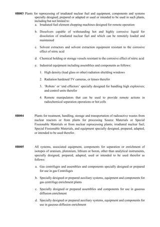0B003 Plants for reprocessing of irradiated nuclear fuel and equipment, components and systems
              specially designed, prepared or adapted or used or intended to be used in such plants,
              including but not limited to:
              a. Irradiated fuel element chopping machines designed for remote operation

               b. Dissolvers capable of withstanding hot and highly corrosive liquid for
                  dissolution of irradiated nuclear fuel and which can be remotely loaded and
                  maintained

               c. Solvent extractors and solvent extraction equipment resistant to the corrosive
                  effect of nitric acid

               d. Chemical holding or storage vessels resistant to the corrosive effect of nitric acid

               e. Industrial equipment including assemblies and components as follows:

                  1. High density (lead glass or other) radiation shielding windows

                  2. Radiation hardened TV cameras, or lenses therefor

                  3. „Robots‟ or „end effectors‟ specially designed for handling high explosives;
                     and control units therefor

                  4. Remote manipulators that can be used to provide remote actions in
                     radiochemical separation operations or hot cells



0B004         Plants for treatment, handling, storage and transportation of radioactive wastes from
              nuclear reactors or from plants for processing Source Materials or Special
              Fissionable Materials or from nuclear reprocessing plants; irradiated nuclear fuel;
              Special Fissionable Materials, and equipment specially designed, prepared, adapted,
              or intended to be used therefor.



0B005         All systems, associated equipment, components for separation or enrichment of
              isotopes of uranium, plutonium, lithium or boron, other than analytical instruments,
              specially designed, prepared, adapted, used or intended to be used therefor as
              follows:

               a. Gas centrifuges and assemblies and components specially designed or prepared
                  for use in gas Centrifuges

               b. Specially designed or prepared auxiliary systems, equipment and components for
                  gas centrifuge enrichment plants

               c. Specially designed or prepared assemblies and components for use in gaseous
                  diffusion enrichment

               d. Specially designed or prepared auxiliary systems, equipment and components for
                  use in gaseous diffusion enrichment
 