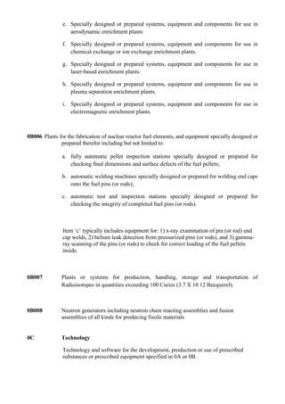 e. Specially designed or prepared systems, equipment and components for use in
                  aerodynamic enrichment plants

               f. Specially designed or prepared systems, equipment and components for use in
                  chemical exchange or ion exchange enrichment plants.

               g. Specially designed or prepared systems, equipment and components for use in
                  laser-based enrichment plants.

               h. Specially designed or prepared systems, equipment and components for use in
                  plasma separation enrichment plants.

               i. Specially designed or prepared systems, equipment and components for use in
                  electromagnetic enrichment plants.



0B006 Plants for the fabrication of nuclear reactor fuel elements, and equipment specially designed or
              prepared therefor including but not limited to:

               a. fully automatic pellet inspection stations specially designed or prepared for
                  checking final dimensions and surface defects of the fuel pellets;

               b. automatic welding machines specially designed or prepared for welding end caps
                  onto the fuel pins (or rods);

               c. automatic test and inspection stations specially designed or prepared for
                  checking the integrity of completed fuel pins (or rods).



               Item „c‟ typically includes equipment for: 1) x-ray examination of pin (or rod) end
               cap welds, 2) helium leak detection from pressurized pins (or rods), and 3) gamma-
               ray scanning of the pins (or rods) to check for correct loading of the fuel pellets
               inside.



0B007          Plants or systems for production, handling, storage and transportation of
               Radioisotopes in quantities exceeding 100 Curies (3.7 X 10 12 Becquerel).



0B008          Neutron generators including neutron chain reacting assemblies and fusion
               assemblies of all kinds for producing fissile materials


0C             Technology

               Technology and software for the development, production or use of prescribed
               substances or prescribed equipment specified in 0A or 0B.
 